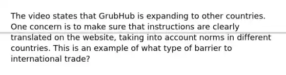 The video states that GrubHub is expanding to other countries. One concern is to make sure that instructions are clearly translated on the website, taking into account norms in different countries. This is an example of what type of barrier to international trade?