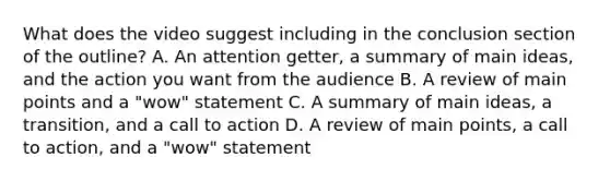 What does the video suggest including in the conclusion section of the outline? A. An attention getter, a summary of main ideas, and the action you want from the audience B. A review of main points and a "wow" statement C. A summary of main ideas, a transition, and a call to action D. A review of main points, a call to action, and a "wow" statement