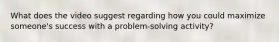 What does the video suggest regarding how you could maximize someone's success with a problem-solving activity?