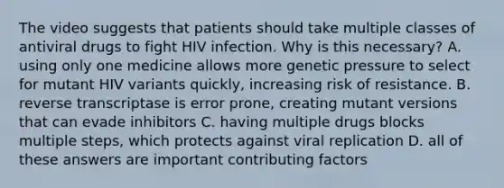 The video suggests that patients should take multiple classes of antiviral drugs to fight HIV infection. Why is this necessary? A. using only one medicine allows more genetic pressure to select for mutant HIV variants quickly, increasing risk of resistance. B. reverse transcriptase is error prone, creating mutant versions that can evade inhibitors C. having multiple drugs blocks multiple steps, which protects against viral replication D. all of these answers are important contributing factors