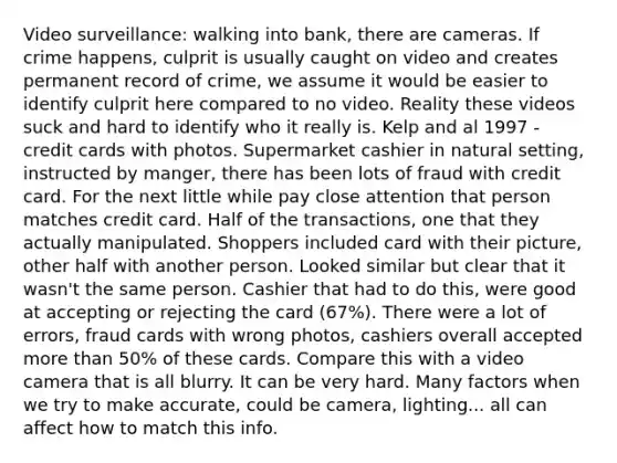 Video surveillance: walking into bank, there are cameras. If crime happens, culprit is usually caught on video and creates permanent record of crime, we assume it would be easier to identify culprit here compared to no video. Reality these videos suck and hard to identify who it really is. Kelp and al 1997 - credit cards with photos. Supermarket cashier in natural setting, instructed by manger, there has been lots of fraud with credit card. For the next little while pay close attention that person matches credit card. Half of the transactions, one that they actually manipulated. Shoppers included card with their picture, other half with another person. Looked similar but clear that it wasn't the same person. Cashier that had to do this, were good at accepting or rejecting the card (67%). There were a lot of errors, fraud cards with wrong photos, cashiers overall accepted <a href='https://www.questionai.com/knowledge/keWHlEPx42-more-than' class='anchor-knowledge'>more than</a> 50% of these cards. Compare this with a video camera that is all blurry. It can be very hard. Many factors when we try to make accurate, could be camera, lighting... all can affect how to match this info.