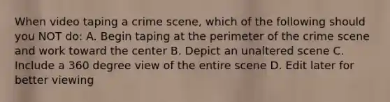 When video taping a crime scene, which of the following should you NOT do: A. Begin taping at the perimeter of the crime scene and work toward the center B. Depict an unaltered scene C. Include a 360 degree view of the entire scene D. Edit later for better viewing