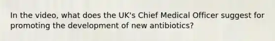 In the video, what does the UK's Chief Medical Officer suggest for promoting the development of new antibiotics?