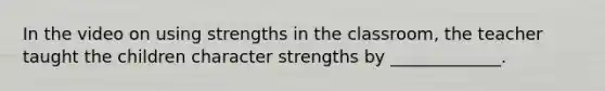 In the video on using strengths in the classroom, the teacher taught the children character strengths by _____________.