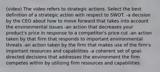 (video) The video refers to strategic actions. Select the best definition of a strategic action with respect to SWOT. -a decision by the CEO about how to move forward that takes into account the environmental issues -an action that decreases your product's price in response to a competitor's price cut -an action taken by that firm that responds to important environmental threats -an action taken by the firm that makes use of the firm's important resources and capabilities -a coherent set of goal-directed decisions that addresses the environment the firm competes within by utilizing firm resources and capabilities