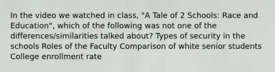 In the video we watched in class, "A Tale of 2 Schools: Race and Education", which of the following was not one of the differences/similarities talked about? Types of security in the schools Roles of the Faculty Comparison of white senior students College enrollment rate