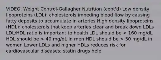 VIDEO: Weight Control-Gallagher Nutrition (cont'd) Low density lipoproteins (LDL): cholesterols impeding blood flow by causing fatty deposits to accumulate in arteries High density lipoproteins (HDL): cholesterols that keep arteries clear and break down LDLs LDL/HDL ratio is important to health LDL should be 40 mg/dL in men HDL should be > 50 mg/dL in women Lower LDLs and higher HDLs reduces risk for cardiovascular diseases; statin drugs help