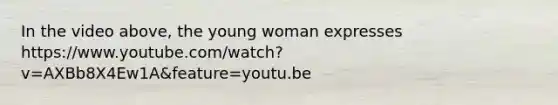 In the video above, the young woman expresses https://www.youtube.com/watch?v=AXBb8X4Ew1A&feature=youtu.be