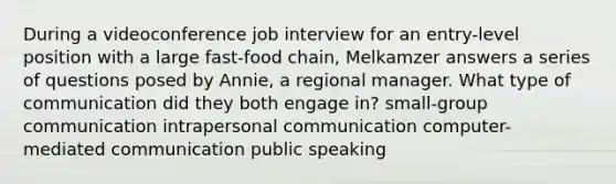 During a videoconference job interview for an entry-level position with a large fast-food chain, Melkamzer answers a series of questions posed by Annie, a regional manager. What type of communication did they both engage in? small-group communication intrapersonal communication computer-mediated communication public speaking