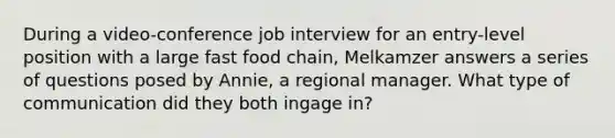 During a video-conference job interview for an entry-level position with a large fast food chain, Melkamzer answers a series of questions posed by Annie, a regional manager. What type of communication did they both ingage in?