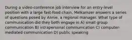 During a video-conference job interview for an entry-level position with a large fast-food chain, Melkamzer answers a series of questions posed by Annie, a regional manager. What type of communication did they both engage in A) small group communication B) intrapersonal communication C) computer-mediated communication D) public speaking