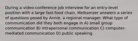 During a video-conference job interview for an entry-level position with a large fast-food chain, Melkamzer answers a series of questions posed by Annie, a regional manager. What type of communication did they both engage in A) small group communication B) intrapersonal communication C) computer-mediated communication D) public speaking