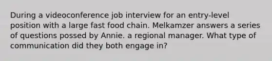 During a videoconference job interview for an entry-level position with a large fast food chain. Melkamzer answers a series of questions possed by Annie. a regional manager. What type of communication did they both engage in?