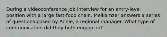 During a videoconference job interview for an entry-level position with a large fast-food chain, Melkamzer answers a series of questions posed by Annie, a regional manager. What type of communication did they both engage in?