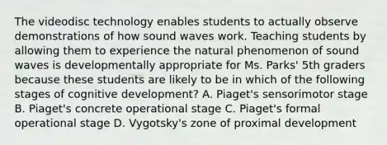 The videodisc technology enables students to actually observe demonstrations of how sound waves work. Teaching students by allowing them to experience the natural phenomenon of sound waves is developmentally appropriate for Ms. Parks' 5th graders because these students are likely to be in which of the following stages of cognitive development? A. Piaget's sensorimotor stage B. Piaget's concrete operational stage C. Piaget's formal operational stage D. Vygotsky's zone of proximal development