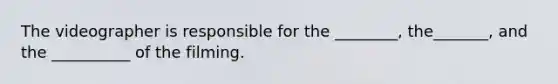The videographer is responsible for the ________, the_______, and the __________ of the filming.