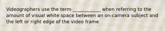 Videographers use the term ____________ when referring to the amount of visual white space between an on-camera subject and the left or right edge of the video frame