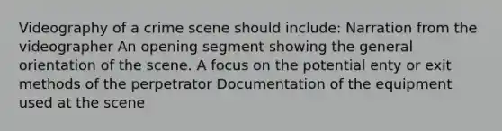 Videography of a crime scene should include: Narration from the videographer An opening segment showing the general orientation of the scene. A focus on the potential enty or exit methods of the perpetrator Documentation of the equipment used at the scene