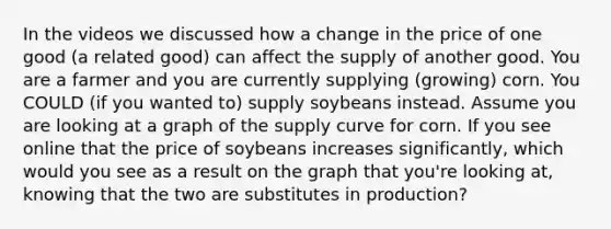 In the videos we discussed how a change in the price of one good (a related good) can affect the supply of another good. You are a farmer and you are currently supplying (growing) corn. You COULD (if you wanted to) supply soybeans instead. Assume you are looking at a graph of the supply curve for corn. If you see online that the price of soybeans increases significantly, which would you see as a result on the graph that you're looking at, knowing that the two are substitutes in production?