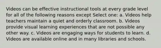 Videos can be effective instructional tools at every grade level for all of the following reasons except Select one: a. Videos help teachers maintain a quiet and orderly classroom. b. Videos provide visual learning experiences that are not possible any other way. c. Videos are engaging ways for students to learn. d. Videos are available online and in many libraries and schools.