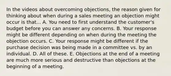 In the videos about overcoming objections, the reason given for thinking about when during a sales meeting an objection might occur is that... A. You need to first understand the customer's budget before you can answer any concerns. B. Your response might be different depending on when during the meeting the objection occurs. C. Your response might be different if the purchase decision was being made in a committee vs. by an individual. D. All of these. E. Objections at the end of a meeting are much more serious and destructive than objections at the beginning of a meeting.