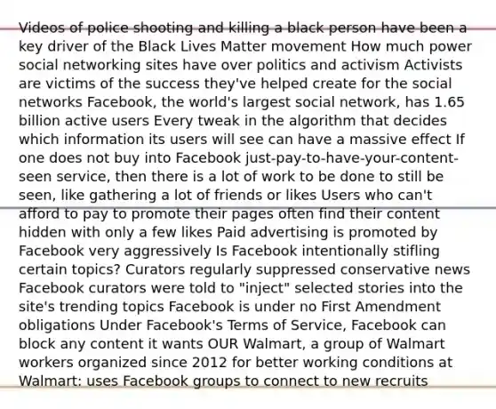 Videos of police shooting and killing a black person have been a key driver of the Black Lives Matter movement How much power social networking sites have over politics and activism Activists are victims of the success they've helped create for the social networks Facebook, the world's largest social network, has 1.65 billion active users Every tweak in the algorithm that decides which information its users will see can have a massive effect If one does not buy into Facebook just-pay-to-have-your-content-seen service, then there is a lot of work to be done to still be seen, like gathering a lot of friends or likes Users who can't afford to pay to promote their pages often find their content hidden with only a few likes Paid advertising is promoted by Facebook very aggressively Is Facebook intentionally stifling certain topics? Curators regularly suppressed conservative news Facebook curators were told to "inject" selected stories into the site's trending topics Facebook is under no First Amendment obligations Under Facebook's Terms of Service, Facebook can block any content it wants OUR Walmart, a group of Walmart workers organized since 2012 for better working conditions at Walmart: uses Facebook groups to connect to new recruits