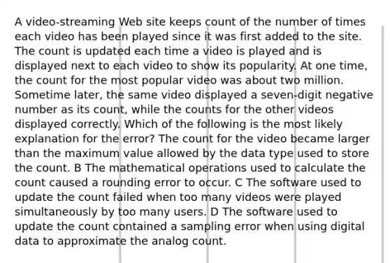 A video-streaming Web site keeps count of the number of times each video has been played since it was first added to the site. The count is updated each time a video is played and is displayed next to each video to show its popularity. At one time, the count for the most popular video was about two million. Sometime later, the same video displayed a seven-digit negative number as its count, while the counts for the other videos displayed correctly. Which of the following is the most likely explanation for the error? The count for the video became larger than the maximum value allowed by the data type used to store the count. B The mathematical operations used to calculate the count caused a rounding error to occur. C The software used to update the count failed when too many videos were played simultaneously by too many users. D The software used to update the count contained a sampling error when using digital data to approximate the analog count.