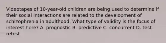 Videotapes of 10-year-old children are being used to determine if their social interactions are related to the development of schizophrenia in adulthood. What type of validity is the focus of interest here? A. prognostic B. predictive C. concurrent D. test-retest