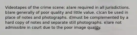 Videotapes of the crime scene: a)are required in all jurisdictions. b)are generally of poor quality and little value. c)can be used in place of notes and photographs. d)must be complemented by a hard copy of notes and separate still photographs. e)are not admissible in court due to the poor image quality.