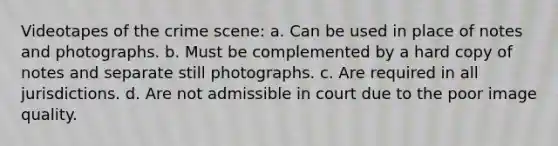 Videotapes of the crime scene: a. Can be used in place of notes and photographs. b. Must be complemented by a hard copy of notes and separate still photographs. c. Are required in all jurisdictions. d. Are not admissible in court due to the poor image quality.