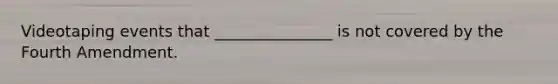 Videotaping events that _______________ is not covered by the Fourth Amendment.