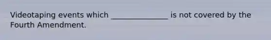 Videotaping events which _______________ is not covered by the Fourth Amendment.