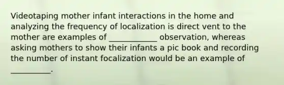 Videotaping mother infant interactions in the home and analyzing the frequency of localization is direct vent to the mother are examples of ____________ observation, whereas asking mothers to show their infants a pic book and recording the number of instant focalization would be an example of __________.