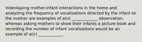 Videotaping mother-infant interactions in the home and analyzing the frequency of vocalizations directed by the infant to the mother are examples of a(n) _____________ observation, whereas asking mothers to show their infants a picture book and recording the number of infant vocalizations would be an example of a(n) ____________.