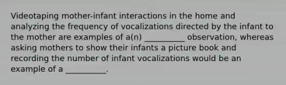 Videotaping mother-infant interactions in the home and analyzing the frequency of vocalizations directed by the infant to the mother are examples of a(n) __________ observation, whereas asking mothers to show their infants a picture book and recording the number of infant vocalizations would be an example of a __________.