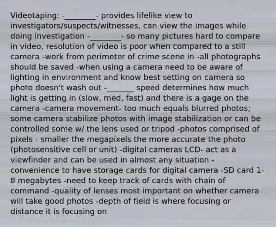 Videotaping: -________- provides lifelike view to investigators/suspects/witnesses, can view the images while doing investigation -________- so many pictures hard to compare in video, resolution of video is poor when compared to a still camera -work from perimeter of crime scene in -all photographs should be saved -when using a camera need to be aware of lighting in environment and know best setting on camera so photo doesn't wash out -_______ speed determines how much light is getting in (slow, med, fast) and there is a gage on the camera -camera movement- too much equals blurred photos; some camera stabilize photos with image stabilization or can be controlled some w/ the lens used or tripod -photos comprised of pixels - smaller the megapixels the more accurate the photo (photosensitive cell or unit) -digital cameras LCD- act as a viewfinder and can be used in almost any situation - convenience to have storage cards for digital camera -SD card 1-8 megabytes -need to keep track of cards with chain of command -quality of lenses most important on whether camera will take good photos -depth of field is where focusing or distance it is focusing on