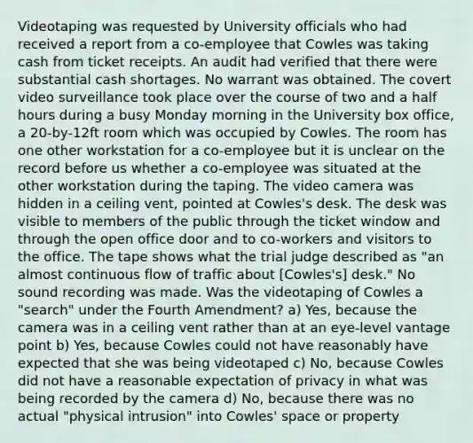 Videotaping was requested by University officials who had received a report from a co-employee that Cowles was taking cash from ticket receipts. An audit had verified that there were substantial cash shortages. No warrant was obtained. The covert video surveillance took place over the course of two and a <a href='https://www.questionai.com/knowledge/kAYqvs3Fkf-half-hour' class='anchor-knowledge'>half hour</a>s during a busy Monday morning in the University box office, a 20-by-12ft room which was occupied by Cowles. The room has one other workstation for a co-employee but it is unclear on the record before us whether a co-employee was situated at the other workstation during the taping. The video camera was hidden in a ceiling vent, pointed at Cowles's desk. The desk was visible to members of the public through the ticket window and through the open office door and to co-workers and visitors to the office. The tape shows what the trial judge described as "an almost continuous flow of traffic about [Cowles's] desk." No sound recording was made. Was the videotaping of Cowles a "search" under the Fourth Amendment? a) Yes, because the camera was in a ceiling vent rather than at an eye-level vantage point b) Yes, because Cowles could not have reasonably have expected that she was being videotaped c) No, because Cowles did not have a reasonable expectation of privacy in what was being recorded by the camera d) No, because there was no actual "physical intrusion" into Cowles' space or property