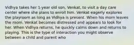 Vidhya takes her 1-year old son, Venkat, to visit a day care center where she plans to enroll him. Venkat eagerly explores the playroom as long as Vidhya is present. When his mom leaves the room. Venkat becomes distressed and appears to look for her. When Vidhya returns, he quickly calms down and returns to playing. This is the type of interaction you might observe between a child and parent who