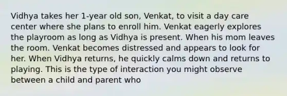 Vidhya takes her 1-year old son, Venkat, to visit a day care center where she plans to enroll him. Venkat eagerly explores the playroom as long as Vidhya is present. When his mom leaves the room. Venkat becomes distressed and appears to look for her. When Vidhya returns, he quickly calms down and returns to playing. This is the type of interaction you might observe between a child and parent who