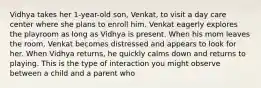 Vidhya takes her 1-year-old son, Venkat, to visit a day care center where she plans to enroll him. Venkat eagerly explores the playroom as long as Vidhya is present. When his mom leaves the room, Venkat becomes distressed and appears to look for her. When Vidhya returns, he quickly calms down and returns to playing. This is the type of interaction you might observe between a child and a parent who