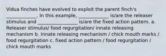 Vidua finches have evolved to exploit the parent finch's _____________. In this example, _____________ is/are the releaser stimulus and _________________ is/are the fixed action pattern. a. Releaser stimulus/ food regurgitation/ innate releasing mechanism b. Innate releasing mechanism / chick mouth marks / food regurgitation c. fixed action pattern / food regurgitation / chick mouth marks