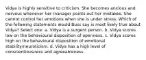 Vidya is highly sensitive to criticism. She becomes anxious and nervous whenever her manager points out her mistakes. She cannot control her emotions when she is under stress. Which of the following statements would Buss say is most likely true about Vidya? Select one: a. Vidya is a surgent person. b. Vidya scores low on the behavioural disposition of openness. c. Vidya scores high on the behavioural disposition of emotional stability/neuroticism. d. Vidya has a high level of conscientiousness and agreeableness.