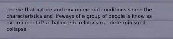 the vie that nature and environmental conditions shape the characteristics and lifeways of a group of people is know as evnironmental? a. balance b. relativism c. determinism d. collapse