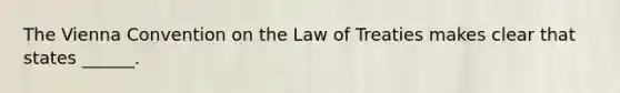 The Vienna Convention on the Law of Treaties makes clear that states ______.