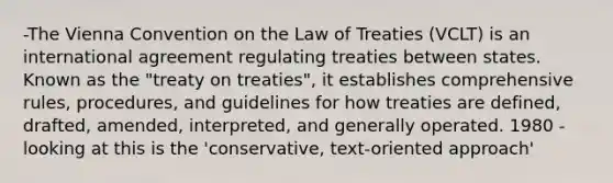 -The Vienna Convention on the Law of Treaties (VCLT) is an international agreement regulating treaties between states. Known as the "treaty on treaties", it establishes comprehensive rules, procedures, and guidelines for how treaties are defined, drafted, amended, interpreted, and generally operated. 1980 -looking at this is the 'conservative, text-oriented approach'