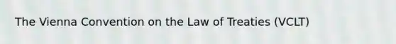 The Vienna Convention on the Law of Treaties (VCLT)