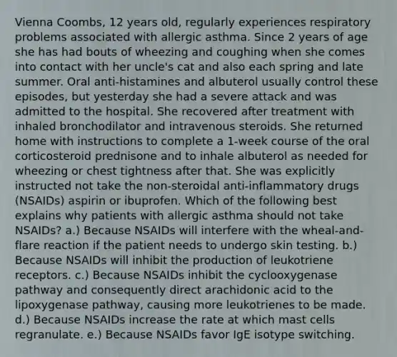 Vienna Coombs, 12 years old, regularly experiences respiratory problems associated with allergic asthma. Since 2 years of age she has had bouts of wheezing and coughing when she comes into contact with her uncle's cat and also each spring and late summer. Oral anti-histamines and albuterol usually control these episodes, but yesterday she had a severe attack and was admitted to the hospital. She recovered after treatment with inhaled bronchodilator and intravenous steroids. She returned home with instructions to complete a 1-week course of the oral corticosteroid prednisone and to inhale albuterol as needed for wheezing or chest tightness after that. She was explicitly instructed not take the non-steroidal anti-inflammatory drugs (NSAIDs) aspirin or ibuprofen. Which of the following best explains why patients with allergic asthma should not take NSAIDs? a.) Because NSAIDs will interfere with the wheal-and- flare reaction if the patient needs to undergo skin testing. b.) Because NSAIDs will inhibit the production of leukotriene receptors. c.) Because NSAIDs inhibit the cyclooxygenase pathway and consequently direct arachidonic acid to the lipoxygenase pathway, causing more leukotrienes to be made. d.) Because NSAIDs increase the rate at which mast cells regranulate. e.) Because NSAIDs favor IgE isotype switching.