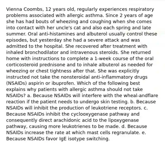 Vienna Coombs, 12 years old, regularly experiences respiratory problems associated with allergic asthma. Since 2 years of age she has had bouts of wheezing and coughing when she comes into contact with her uncle's cat and also each spring and late summer. Oral anti-histamines and albuterol usually control these episodes, but yesterday she had a severe attack and was admitted to the hospital. She recovered after treatment with inhaled bronchodilator and intravenous steroids. She returned home with instructions to complete a 1-week course of the oral corticosteroid prednisone and to inhale albuterol as needed for wheezing or chest tightness after that. She was explicitly instructed not take the nonsteroidal anti-inflammatory drugs (NSAIDs) aspirin or ibuprofen. Which of the following best explains why patients with allergic asthma should not take NSAIDs? a. Because NSAIDs will interfere with the wheal-andflare reaction if the patient needs to undergo skin testing. b. Because NSAIDs will inhibit the production of leukotriene receptors. c. Because NSAIDs inhibit the cyclooxygenase pathway and consequently direct arachidonic acid to the lipoxygenase pathway, causing more leukotrienes to be made. d. Because NSAIDs increase the rate at which mast cells regranulate. e. Because NSAIDs favor IgE isotype switching.