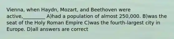 Vienna, when Haydn, Mozart, and Beethoven were active,_________ A)had a population of almost 250,000. B)was the seat of the Holy Roman Empire C)was the fourth-largest city in Europe. D)all answers are correct