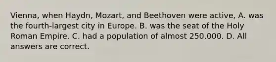 Vienna, when Haydn, Mozart, and Beethoven were active, A. was the fourth-largest city in Europe. B. was the seat of the Holy Roman Empire. C. had a population of almost 250,000. D. All answers are correct.